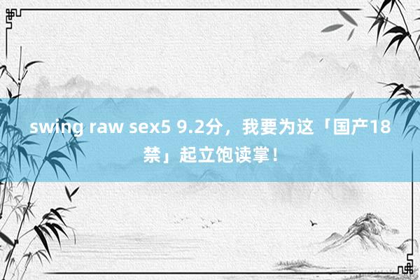 swing raw sex5 9.2分，我要为这「国产18禁」起立饱读掌！