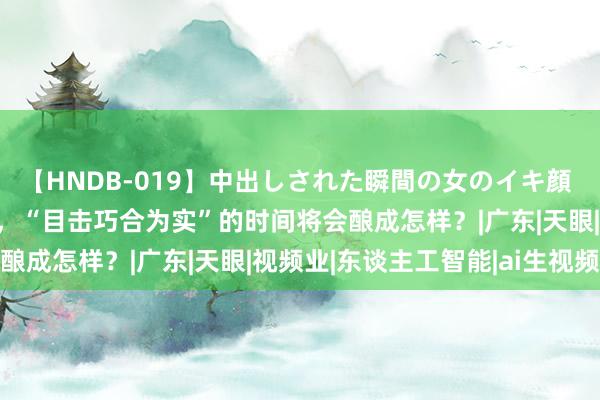 【HNDB-019】中出しされた瞬間の女のイキ顔 AI生视频正在悄然布局，“目击巧合为实”的时间将会酿成怎样？|广东|天眼|视频业|东谈主工智能|ai生视频