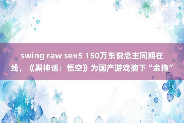 swing raw sex5 150万东说念主同期在线，《黑神话：悟空》为国产游戏摘下“金箍”