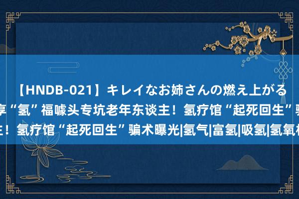 【HNDB-021】キレイなお姉さんの燃え上がる本物中出し交尾4時間 享“氢”福噱头专坑老年东谈主！氢疗馆“起死回生”骗术曝光|氢气|富氢|吸氢|氢氧机