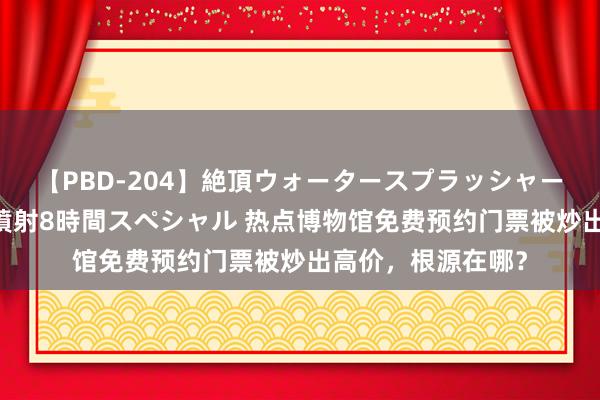 【PBD-204】絶頂ウォータースプラッシャー 放尿＆潮吹き大噴射8時間スペシャル 热点博物馆免费预约门票被炒出高价，根源在哪？