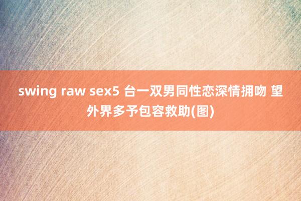 swing raw sex5 台一双男同性恋深情拥吻 望外界多予包容救助(图)