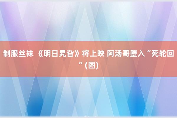 制服丝袜 《明日旯旮》将上映 阿汤哥堕入“死轮回”(图)