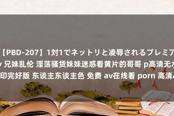 【PBD-207】1対1でネットリと凌辱されるプレミア女優たち 8時間 国产剧情av 兄妹乱伦 淫荡骚货妹妹迷惑看黄片的哥哥 p高清无水印完好版 东谈主东谈主色 免费 av在线看 porn 高清av 免下载 | My XXX Hot Girl