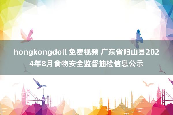 hongkongdoll 免费视频 广东省阳山县2024年8月食物安全监督抽检信息公示