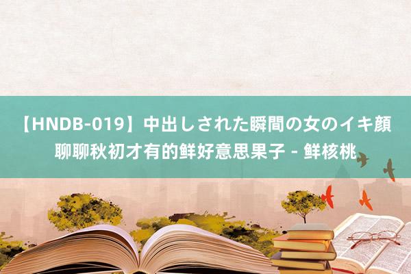 【HNDB-019】中出しされた瞬間の女のイキ顔 聊聊秋初才有的鲜好意思果子 - 鲜核桃