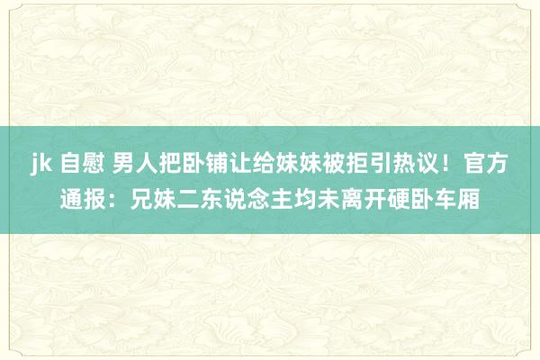 jk 自慰 男人把卧铺让给妹妹被拒引热议！官方通报：兄妹二东说念主均未离开硬卧车厢