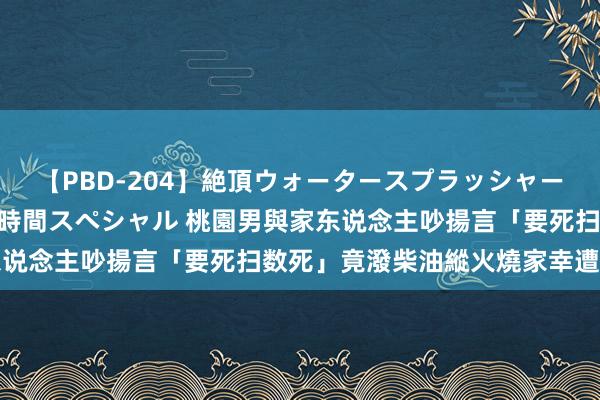 【PBD-204】絶頂ウォータースプラッシャー 放尿＆潮吹き大噴射8時間スペシャル 桃園男與家东说念主吵揚言「要死扫数死」　竟潑柴油縱火燒家幸遭制止