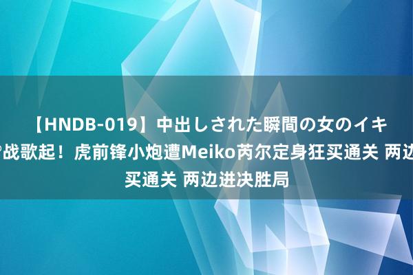 【HNDB-019】中出しされた瞬間の女のイキ顔 🎮战歌起！虎前锋小炮遭Meiko芮尔定身狂买通关 两边进决胜局