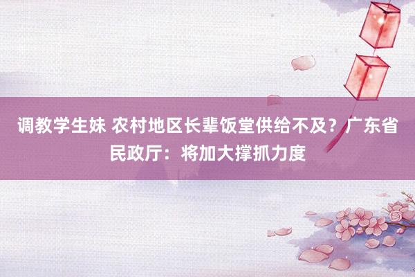 调教学生妹 农村地区长辈饭堂供给不及？广东省民政厅：将加大撑抓力度