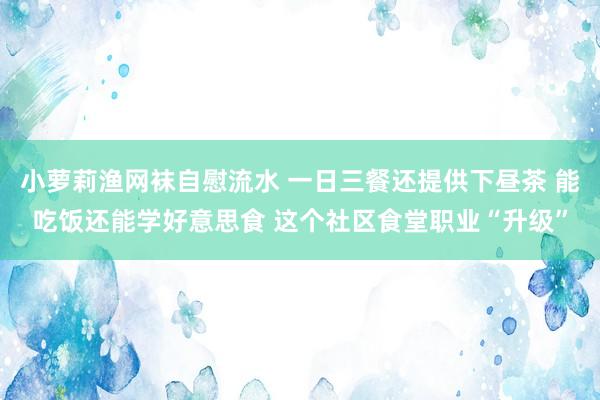 小萝莉渔网袜自慰流水 一日三餐还提供下昼茶 能吃饭还能学好意思食 这个社区食堂职业“升级”