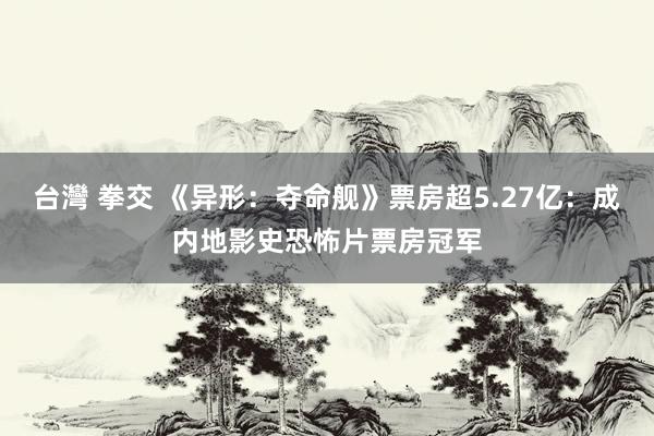 台灣 拳交 《异形：夺命舰》票房超5.27亿：成内地影史恐怖片票房冠军