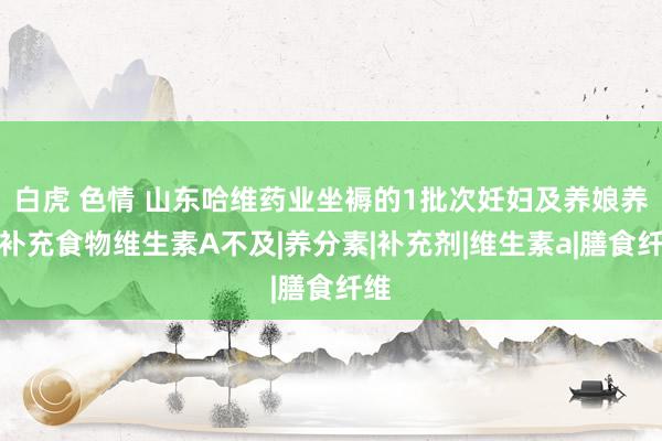 白虎 色情 山东哈维药业坐褥的1批次妊妇及养娘养分补充食物维生素A不及|养分素|补充剂|维生素a|膳食纤维