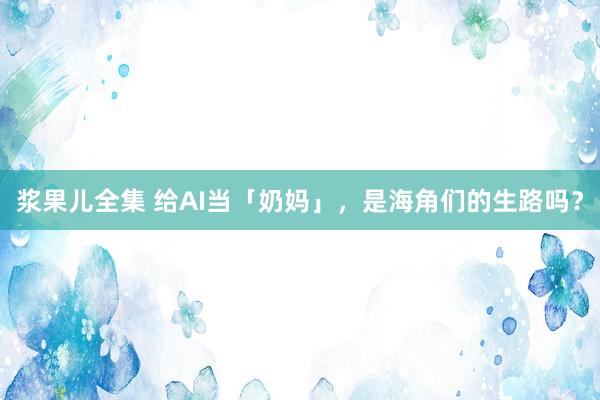 浆果儿全集 给AI当「奶妈」，是海角们的生路吗？