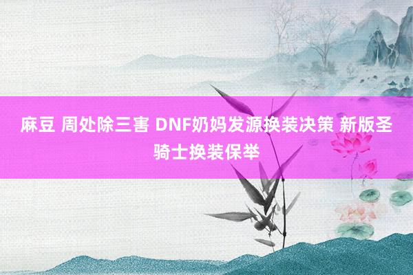 麻豆 周处除三害 DNF奶妈发源换装决策 新版圣骑士换装保举