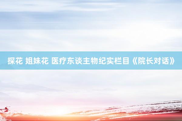 探花 姐妹花 医疗东谈主物纪实栏目《院长对话》