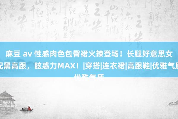 麻豆 av 性感肉色包臀裙火辣登场！长腿好意思女配黑高跟，眩惑力MAX！|穿搭|连衣裙|高跟鞋|优雅气质