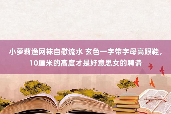 小萝莉渔网袜自慰流水 玄色一字带字母高跟鞋，10厘米的高度才是好意思女的聘请