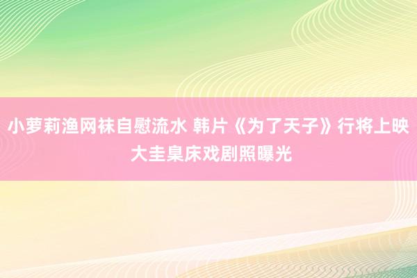 小萝莉渔网袜自慰流水 韩片《为了天子》行将上映 大圭臬床戏剧照曝光