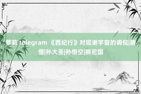 萝莉 telegram 《西纪行》对现谢宇宙的调侃|唐僧|孙大圣|孙悟空|狮驼国