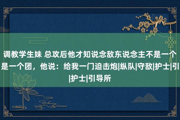 调教学生妹 总攻后他才知说念敌东说念主不是一个连，是一个团，他说：给我一门迫击炮|纵队|守敌|护士|引导所