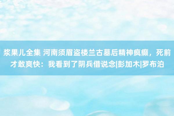 浆果儿全集 河南须眉盗楼兰古墓后精神疯癫，死前才敢爽快：我看到了阴兵借说念|彭加木|罗布泊