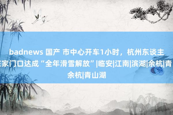 badnews 国产 市中心开车1小时，杭州东谈主将在家门口达成“全年滑雪解放”|临安|江南|滨湖|余杭|青山湖