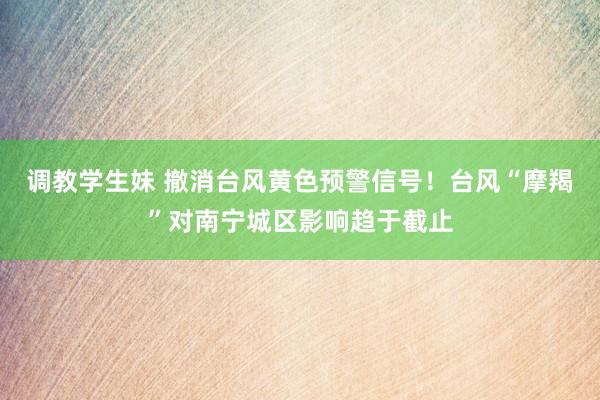 调教学生妹 撤消台风黄色预警信号！台风“摩羯”对南宁城区影响趋于截止