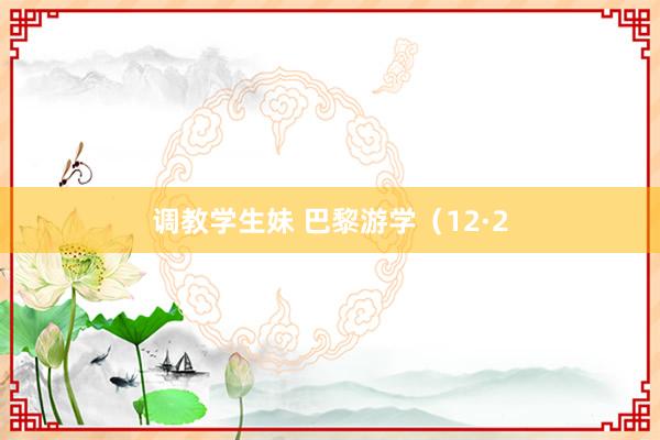 调教学生妹 巴黎游学（12·2