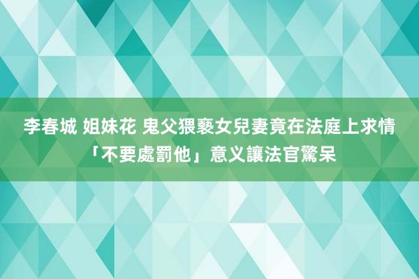 李春城 姐妹花 鬼父猥褻女兒　妻竟在法庭上求情「不要處罰他」意义讓法官驚呆