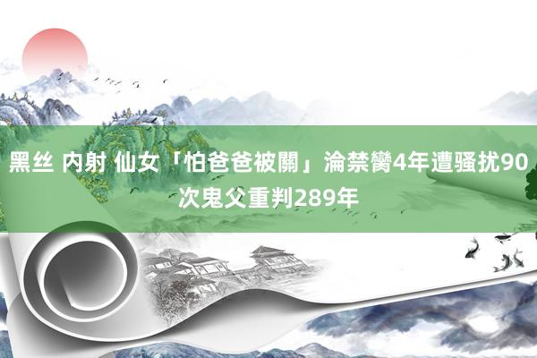 黑丝 内射 仙女「怕爸爸被關」淪禁臠4年遭骚扰90次　鬼父重判289年