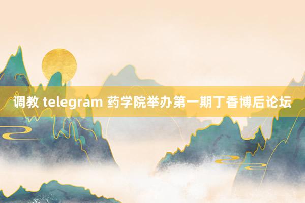 调教 telegram 药学院举办第一期丁香博后论坛