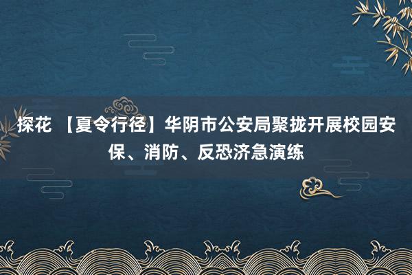 探花 【夏令行径】华阴市公安局聚拢开展校园安保、消防、反恐济急演练