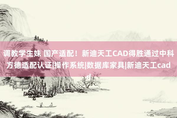 调教学生妹 国产适配！新迪天工CAD得胜通过中科方德适配认证|操作系统|数据库家具|新迪天工cad