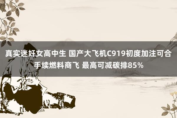 真实迷奸女高中生 国产大飞机C919初度加注可合手续燃料商飞 最高可减碳排85%