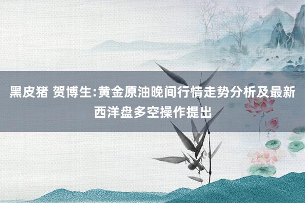 黑皮猪 贺博生:黄金原油晚间行情走势分析及最新西洋盘多空操作提出