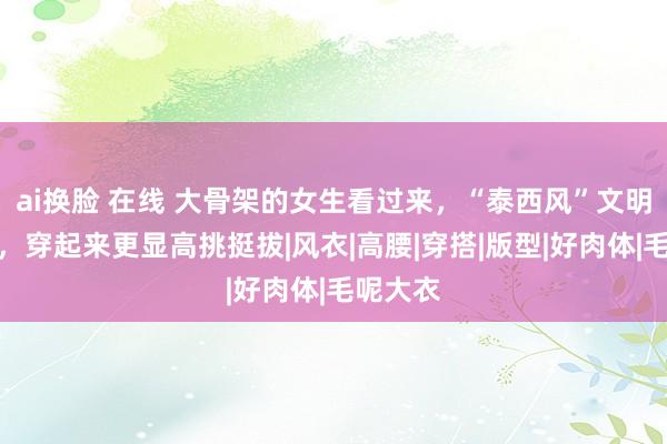 ai换脸 在线 大骨架的女生看过来，“泰西风”文明又帅气，穿起来更显高挑挺拔|风衣|高腰|穿搭|版型|好肉体|毛呢大衣