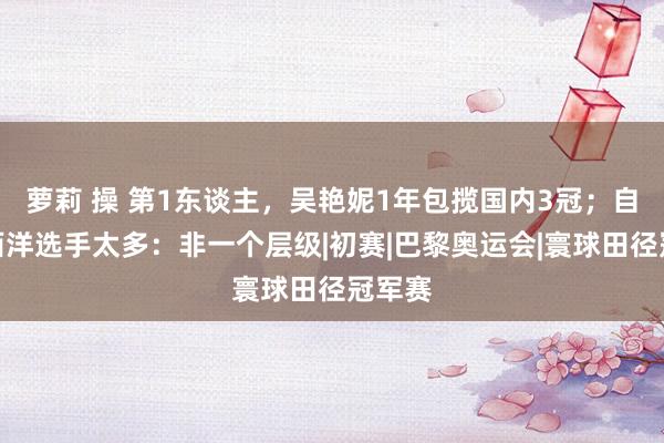 萝莉 操 第1东谈主，吴艳妮1年包揽国内3冠；自称差西洋选手太多：非一个层级|初赛|巴黎奥运会|寰球田径冠军赛