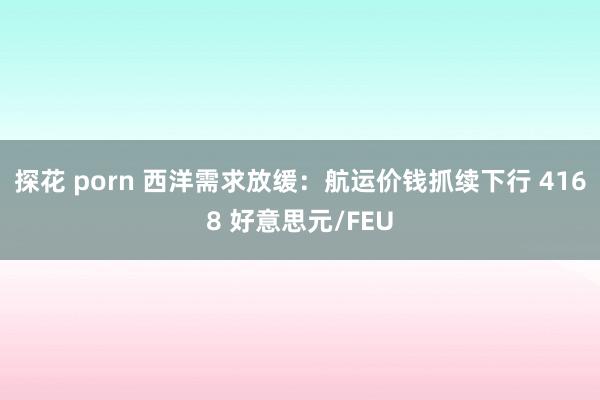 探花 porn 西洋需求放缓：航运价钱抓续下行 4168 好意思元/FEU