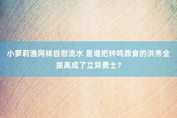 小萝莉渔网袜自慰流水 是谁把钟鸣鼎食的洪秀全拔高成了立异勇士？