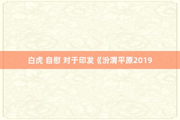 白虎 自慰 对于印发《汾渭平原2019