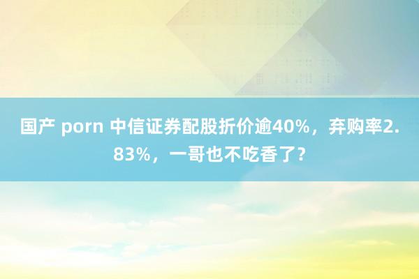 国产 porn 中信证券配股折价逾40%，弃购率2.83%，一哥也不吃香了？