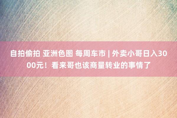 自拍偷拍 亚洲色图 每周车市 | 外卖小哥日入3000元！看来哥也该商量转业的事情了