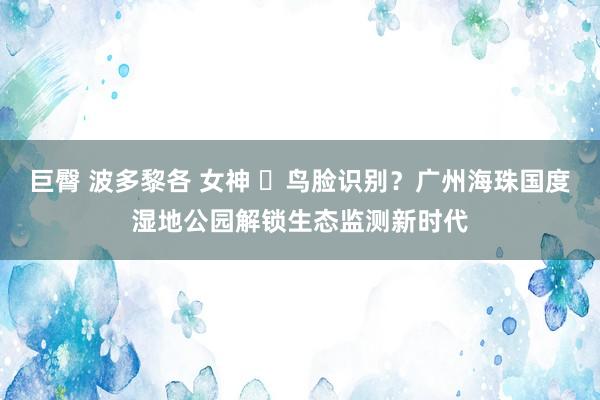 巨臀 波多黎各 女神 ​鸟脸识别？广州海珠国度湿地公园解锁生态监测新时代