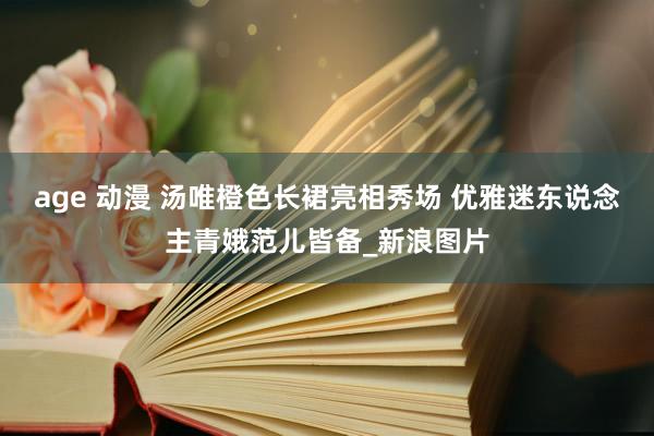 age 动漫 汤唯橙色长裙亮相秀场 优雅迷东说念主青娥范儿皆备_新浪图片