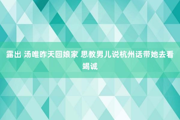 露出 汤唯昨天回娘家 思教男儿说杭州话带她去看竭诚