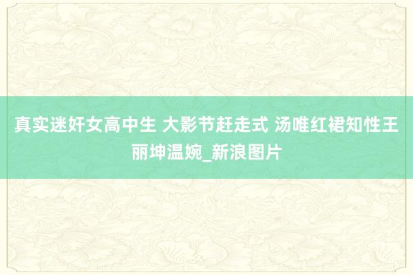 真实迷奸女高中生 大影节赶走式 汤唯红裙知性王丽坤温婉_新浪图片