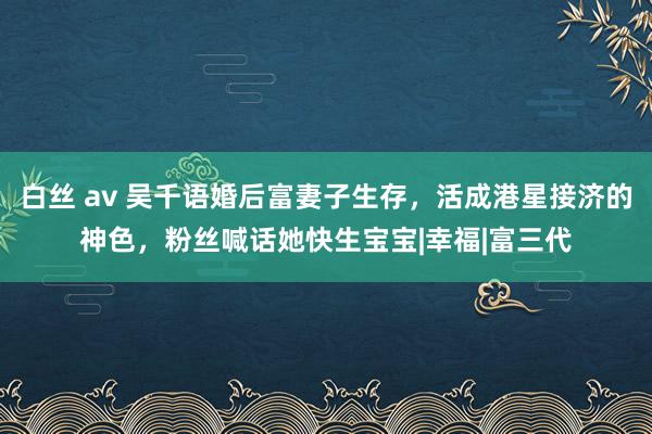 白丝 av 吴千语婚后富妻子生存，活成港星接济的神色，粉丝喊话她快生宝宝|幸福|富三代