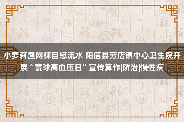 小萝莉渔网袜自慰流水 阳信县劳店镇中心卫生院开展“寰球高血压日”宣传算作|防治|慢性病