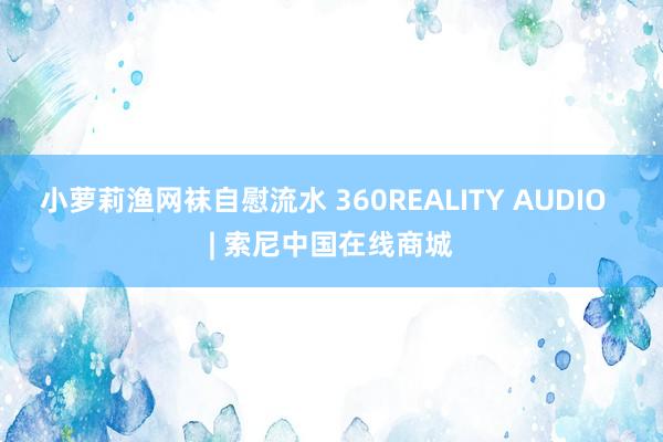 小萝莉渔网袜自慰流水 360REALITY AUDIO  | 索尼中国在线商城